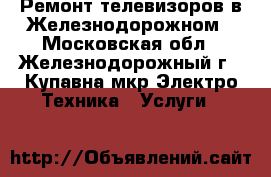 Ремонт телевизоров в Железнодорожном - Московская обл., Железнодорожный г., Купавна мкр Электро-Техника » Услуги   
